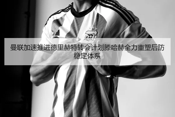曼联加速推进德里赫特转会计划滕哈赫全力重塑后防稳定体系