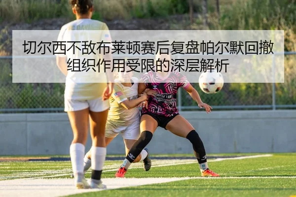 切尔西不敌布莱顿赛后复盘帕尔默回撤组织作用受限的深层解析